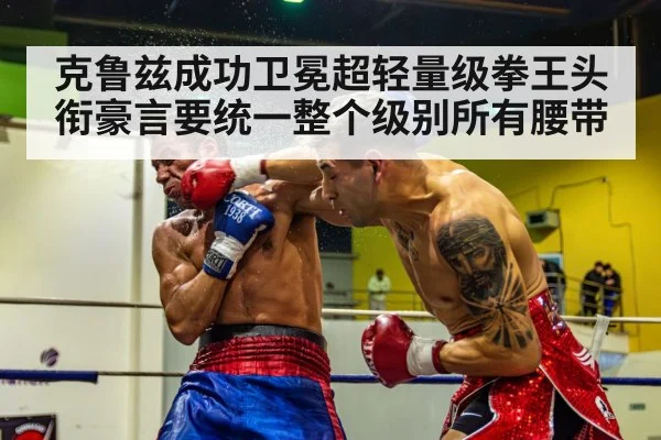 克鲁兹成功卫冕超轻量级拳王头衔豪言要统一整个级别所有腰带