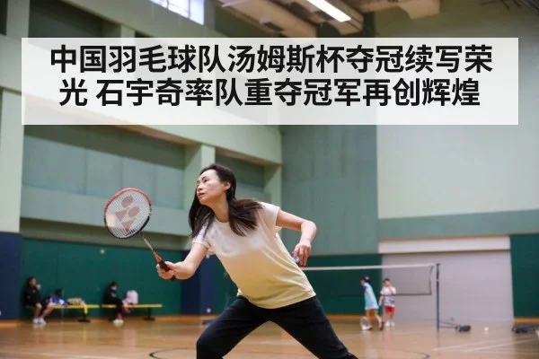 中国羽毛球队汤姆斯杯夺冠续写荣光 石宇奇率队重夺冠军再创辉煌